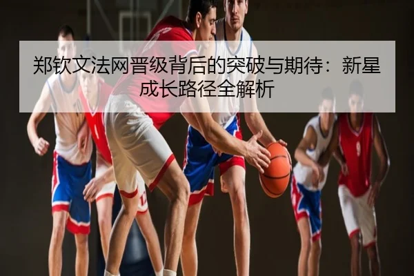 郑钦文法网晋级背后的突破与期待：新星成长路径全解析