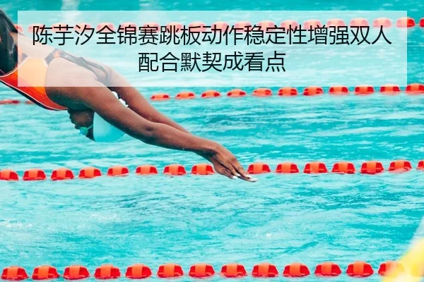 陈芋汐全锦赛跳板动作稳定性增强双人配合默契成看点