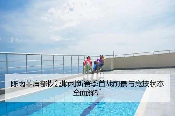 陈雨菲肩部恢复顺利新赛季首战前景与竞技状态全面解析