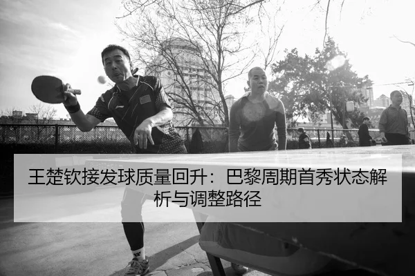 王楚钦接发球质量回升：巴黎周期首秀状态解析与调整路径