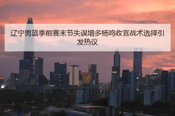 辽宁男篮季前赛末节失误增多杨鸣收官战术选择引发热议