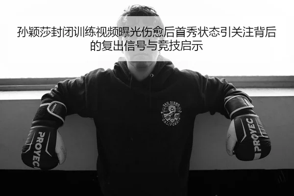 孙颖莎封闭训练视频曝光伤愈后首秀状态引关注背后的复出信号与竞技启示
